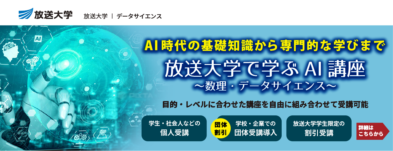 放送大学｜データサイエンス　AI時代の基礎知識から専門的な学びまで「放送大学で学ぶAI講座～数理・データサイエンス～」目的・レベルに合わせた講座を自由に組み合わせて受講可能　［学生・社会人などの個人受講］［（団体割引）学校・企業での団体受講導入］［放送大学学生限定の割引受講］　詳細はこちらから＞