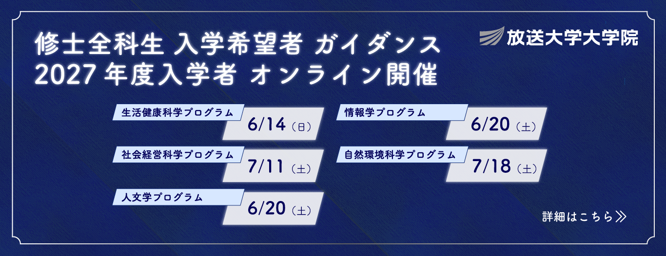 放送大学大学院 修士全科生入学希望者ガイダンス 2027年度4月入学生オンライン開催|生活健康科学プログラム6/14(日)|社会経営科学プログラム 7/11(土)|人文学プログラム 6/20(土)|情報学プログラム 6/20(土)|自然環境科学プログラム 7/18(土)|詳細はこちら