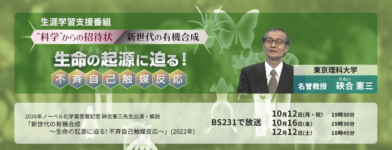 放送大学生涯学習支援番組　“科学”からの招待状『新世代の有機合成～生命の起源に迫る! 不斉自己触媒反応～』：2026 年ノーベル化学賞受賞記念　硤合 憲三［東京理科大学名誉教授］出演・解説｜BS231で放送｜2026年10月12日（月・祝）19：30｜2026年10月16日（金）19：30 ｜2026年12月12日（土）18：45