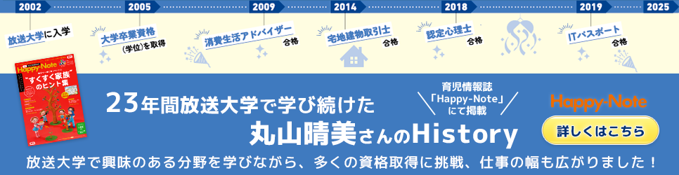 23年間放送大学で学び続けた丸山晴美さんのHistory｜育児情報誌「Happy-Note」にて掲載｜放送大学で興味のある分野を学びながら、多くの資格取得に挑戦、仕事の幅も広がりました！Happy-Note（詳しくはこちら）